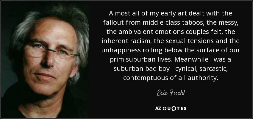 Almost all of my early art dealt with the fallout from middle-class taboos, the messy, the ambivalent emotions couples felt, the inherent racism, the sexual tensions and the unhappiness roiling below the surface of our prim suburban lives. Meanwhile I was a suburban bad boy - cynical, sarcastic, contemptuous of all authority. - Eric Fischl