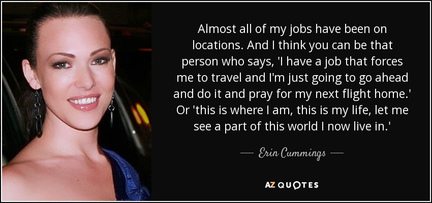 Almost all of my jobs have been on locations. And I think you can be that person who says, 'I have a job that forces me to travel and I'm just going to go ahead and do it and pray for my next flight home.' Or 'this is where I am, this is my life, let me see a part of this world I now live in.' - Erin Cummings