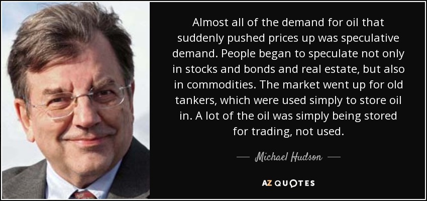 Almost all of the demand for oil that suddenly pushed prices up was speculative demand. People began to speculate not only in stocks and bonds and real estate, but also in commodities. The market went up for old tankers, which were used simply to store oil in. A lot of the oil was simply being stored for trading, not used. - Michael Hudson