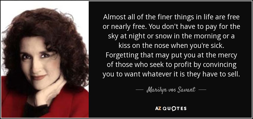 Almost all of the finer things in life are free or nearly free. You don't have to pay for the sky at night or snow in the morning or a kiss on the nose when you're sick. Forgetting that may put you at the mercy of those who seek to profit by convincing you to want whatever it is they have to sell. - Marilyn vos Savant