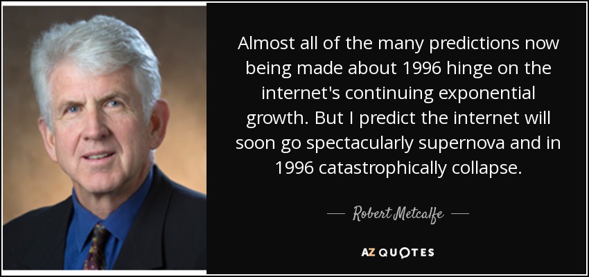 Almost all of the many predictions now being made about 1996 hinge on the internet's continuing exponential growth. But I predict the internet will soon go spectacularly supernova and in 1996 catastrophically collapse. - Robert Metcalfe