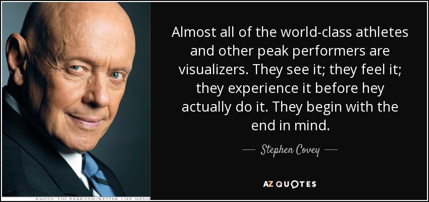 Almost all of the world-class athletes and other peak performers are visualizers. They see it; they feel it; they experience it before hey actually do it. They begin with the end in mind. - Stephen Covey