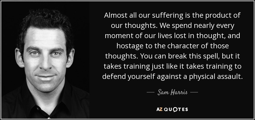Almost all our suffering is the product of our thoughts. We spend nearly every moment of our lives lost in thought, and hostage to the character of those thoughts. You can break this spell, but it takes training just like it takes training to defend yourself against a physical assault. - Sam Harris