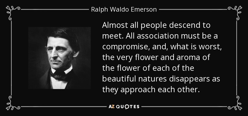 Almost all people descend to meet. All association must be a compromise, and, what is worst, the very flower and aroma of the flower of each of the beautiful natures disappears as they approach each other. - Ralph Waldo Emerson