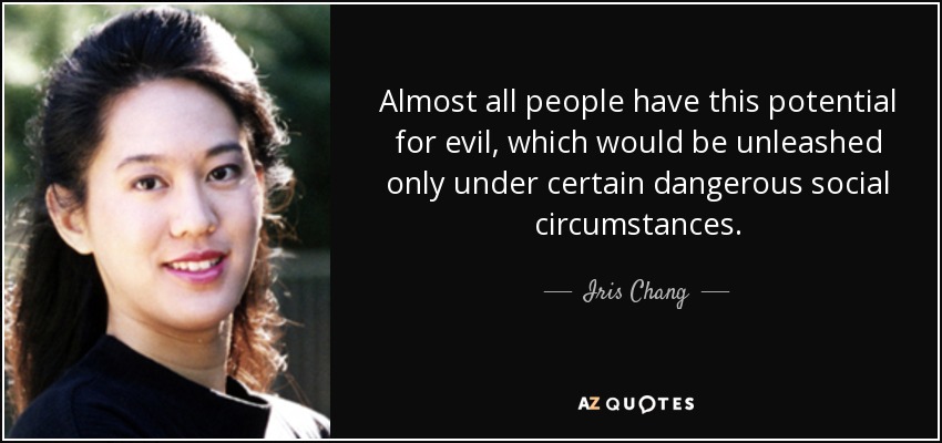 Almost all people have this potential for evil, which would be unleashed only under certain dangerous social circumstances. - Iris Chang