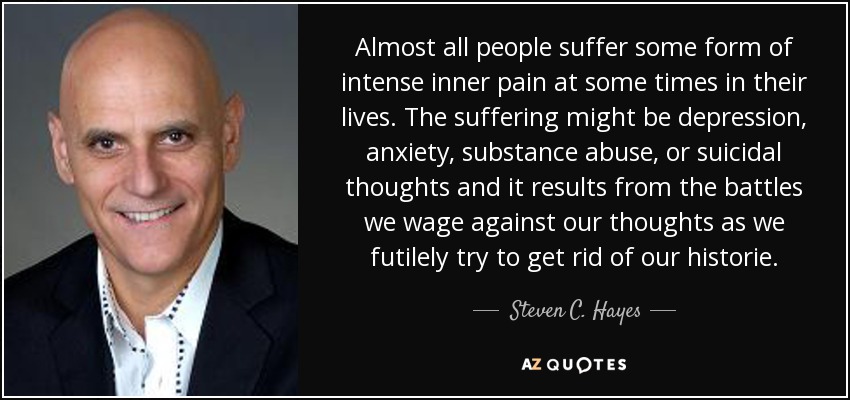 Almost all people suffer some form of intense inner pain at some times in their lives. The suffering might be depression, anxiety, substance abuse, or suicidal thoughts and it results from the battles we wage against our thoughts as we futilely try to get rid of our historie. - Steven C. Hayes