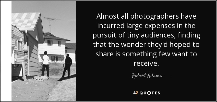 Almost all photographers have incurred large expenses in the pursuit of tiny audiences, finding that the wonder they'd hoped to share is something few want to receive. - Robert Adams