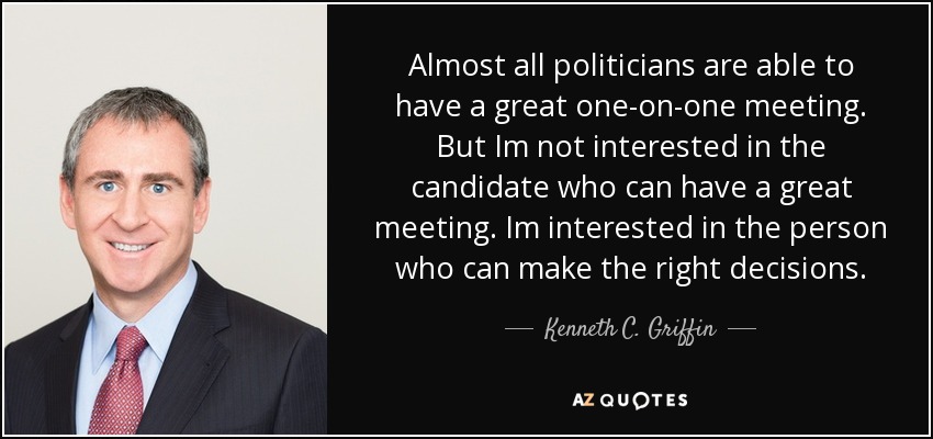 Almost all politicians are able to have a great one-on-one meeting. But Im not interested in the candidate who can have a great meeting. Im interested in the person who can make the right decisions. - Kenneth C. Griffin