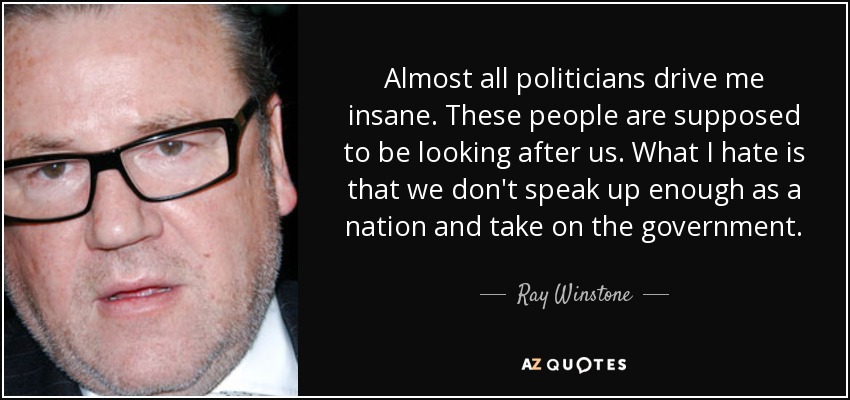 Almost all politicians drive me insane. These people are supposed to be looking after us. What I hate is that we don't speak up enough as a nation and take on the government. - Ray Winstone