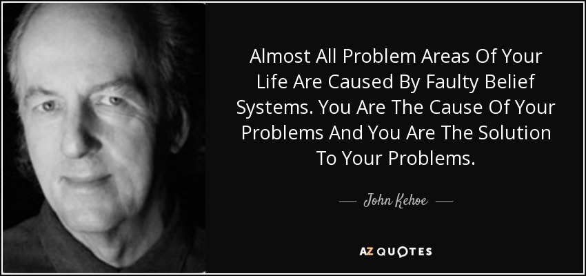 Almost All Problem Areas Of Your Life Are Caused By Faulty Belief Systems. You Are The Cause Of Your Problems And You Are The Solution To Your Problems. - John Kehoe
