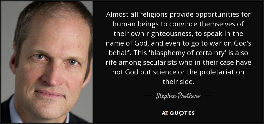 Almost all religions provide opportunities for human beings to convince themselves of their own righteousness, to speak in the name of God, and even to go to war on God's behalf. This 'blasphemy of certainty' is also rife among secularists who in their case have not God but science or the proletariat on their side. - Stephen Prothero