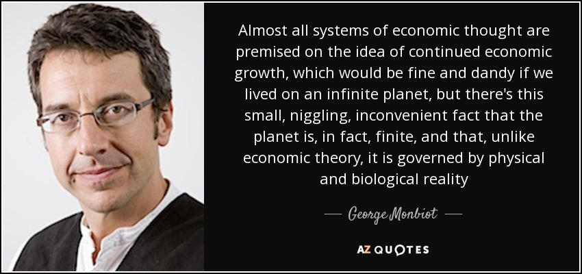 Almost all systems of economic thought are premised on the idea of continued economic growth, which would be fine and dandy if we lived on an infinite planet, but there's this small, niggling, inconvenient fact that the planet is, in fact, finite, and that, unlike economic theory, it is governed by physical and biological reality - George Monbiot