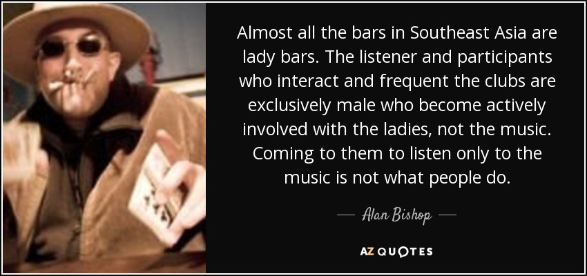 Almost all the bars in Southeast Asia are lady bars. The listener and participants who interact and frequent the clubs are exclusively male who become actively involved with the ladies, not the music. Coming to them to listen only to the music is not what people do. - Alan Bishop