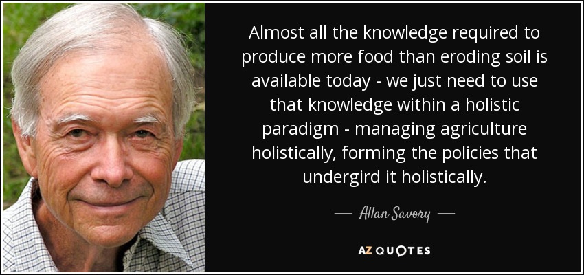 Almost all the knowledge required to produce more food than eroding soil is available today - we just need to use that knowledge within a holistic paradigm - managing agriculture holistically, forming the policies that undergird it holistically. - Allan Savory