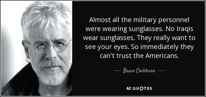 Almost all the military personnel were wearing sunglasses. No Iraqis wear sunglasses. They really want to see your eyes. So immediately they can't trust the Americans. - Bruce Cockburn