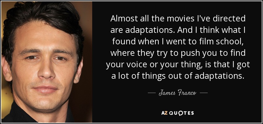 Almost all the movies I've directed are adaptations. And I think what I found when I went to film school, where they try to push you to find your voice or your thing, is that I got a lot of things out of adaptations. - James Franco