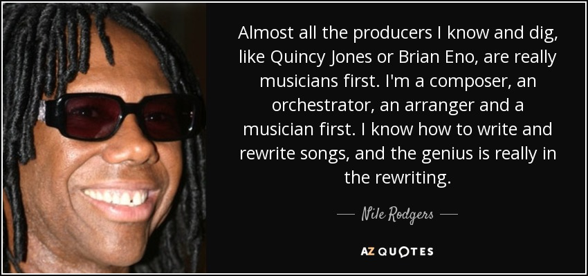 Almost all the producers I know and dig, like Quincy Jones or Brian Eno, are really musicians first. I'm a composer, an orchestrator, an arranger and a musician first. I know how to write and rewrite songs, and the genius is really in the rewriting. - Nile Rodgers