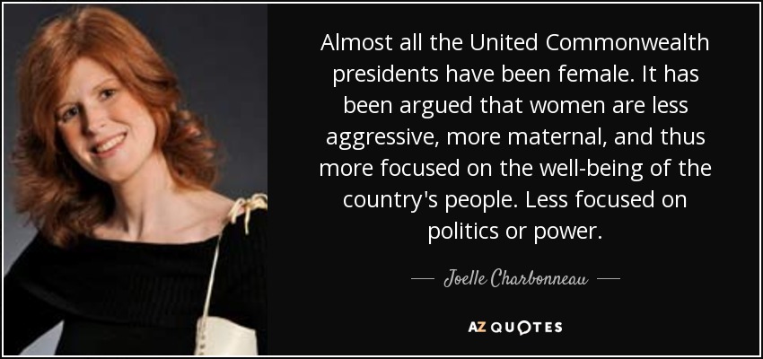 Almost all the United Commonwealth presidents have been female. It has been argued that women are less aggressive, more maternal, and thus more focused on the well-being of the country's people. Less focused on politics or power. - Joelle Charbonneau