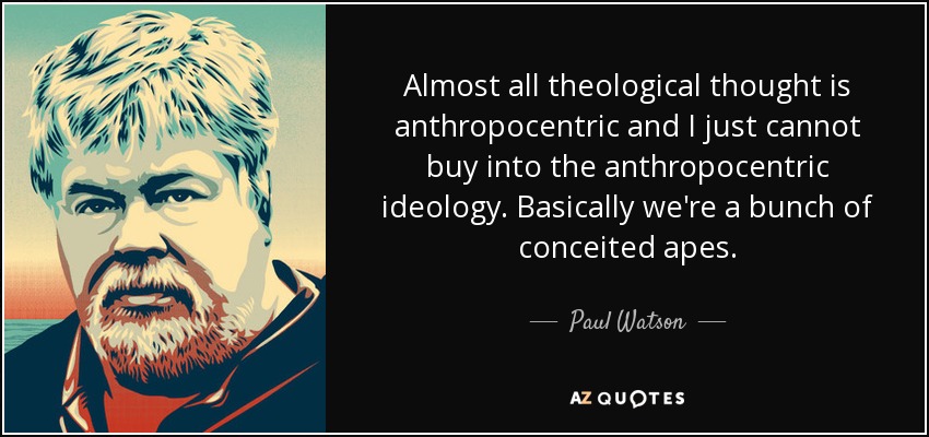 Almost all theological thought is anthropocentric and I just cannot buy into the anthropocentric ideology. Basically we're a bunch of conceited apes. - Paul Watson