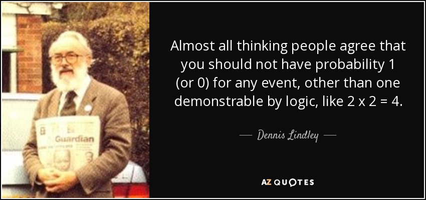 Almost all thinking people agree that you should not have probability 1 (or 0) for any event, other than one demonstrable by logic, like 2 x 2 = 4. - Dennis Lindley