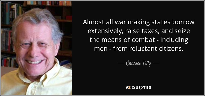 Almost all war making states borrow extensively, raise taxes, and seize the means of combat - including men - from reluctant citizens. - Charles Tilly