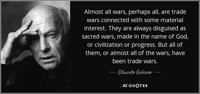 Almost all wars, perhaps all, are trade wars connected with some material interest. They are always disguised as sacred wars, made in the name of God, or civilization or progress. But all of them, or almost all of the wars, have been trade wars. - Eduardo Galeano