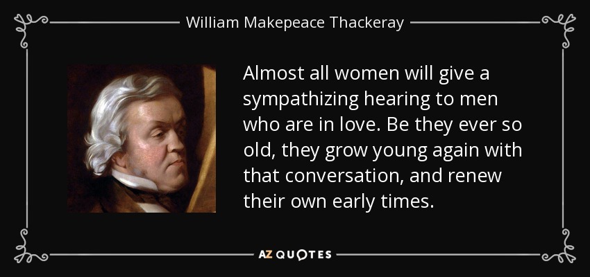 Almost all women will give a sympathizing hearing to men who are in love. Be they ever so old, they grow young again with that conversation, and renew their own early times. - William Makepeace Thackeray
