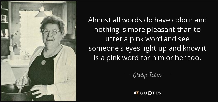 Almost all words do have colour and nothing is more pleasant than to utter a pink word and see someone's eyes light up and know it is a pink word for him or her too. - Gladys Taber