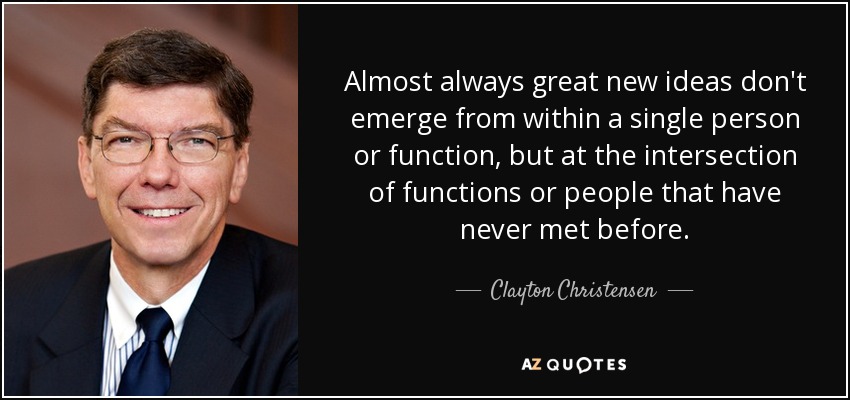 Almost always great new ideas don't emerge from within a single person or function, but at the intersection of functions or people that have never met before. - Clayton Christensen