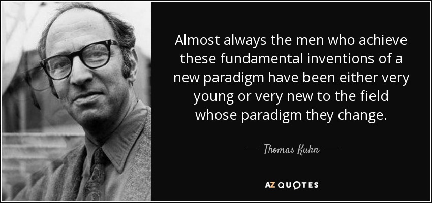 Almost always the men who achieve these fundamental inventions of a new paradigm have been either very young or very new to the field whose paradigm they change. - Thomas Kuhn