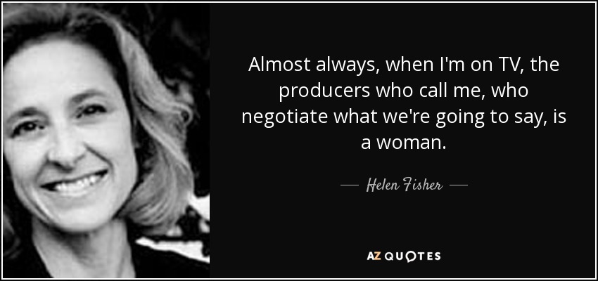 Almost always, when I'm on TV, the producers who call me, who negotiate what we're going to say, is a woman. - Helen Fisher