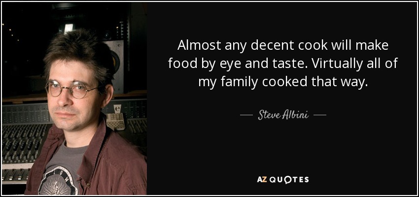 Almost any decent cook will make food by eye and taste. Virtually all of my family cooked that way. - Steve Albini