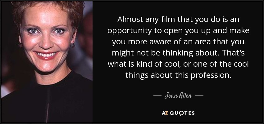 Almost any film that you do is an opportunity to open you up and make you more aware of an area that you might not be thinking about. That's what is kind of cool, or one of the cool things about this profession. - Joan Allen