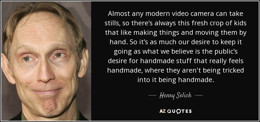 Almost any modern video camera can take stills, so there's always this fresh crop of kids that like making things and moving them by hand. So it's as much our desire to keep it going as what we believe is the public's desire for handmade stuff that really feels handmade, where they aren't being tricked into it being handmade. - Henry Selick