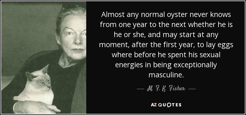 Almost any normal oyster never knows from one year to the next whether he is he or she, and may start at any moment, after the first year, to lay eggs where before he spent his sexual energies in being exceptionally masculine. - M. F. K. Fisher