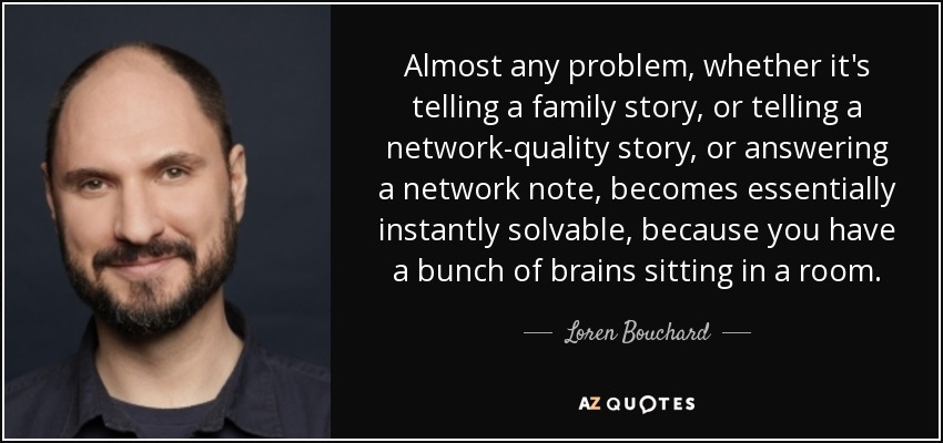 Almost any problem, whether it's telling a family story, or telling a network-quality story, or answering a network note, becomes essentially instantly solvable, because you have a bunch of brains sitting in a room. - Loren Bouchard