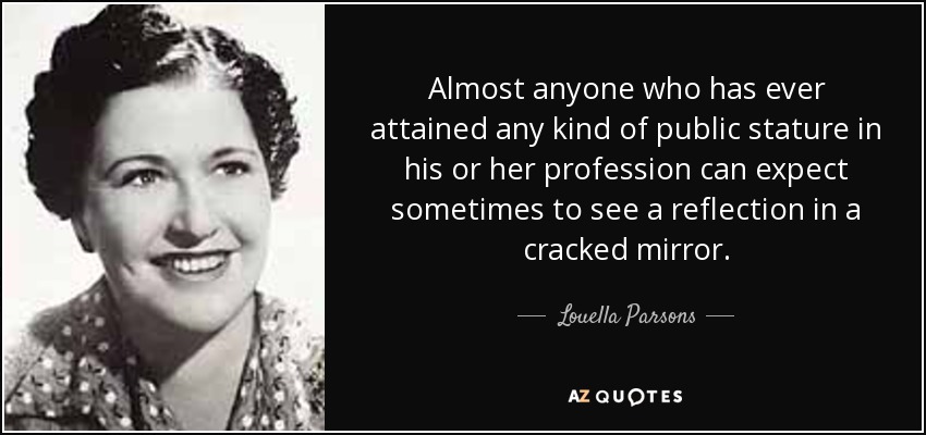Almost anyone who has ever attained any kind of public stature in his or her profession can expect sometimes to see a reflection in a cracked mirror. - Louella Parsons