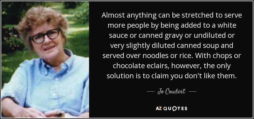 Almost anything can be stretched to serve more people by being added to a white sauce or canned gravy or undiluted or very slightly diluted canned soup and served over noodles or rice. With chops or chocolate eclairs, however, the only solution is to claim you don't like them. - Jo Coudert