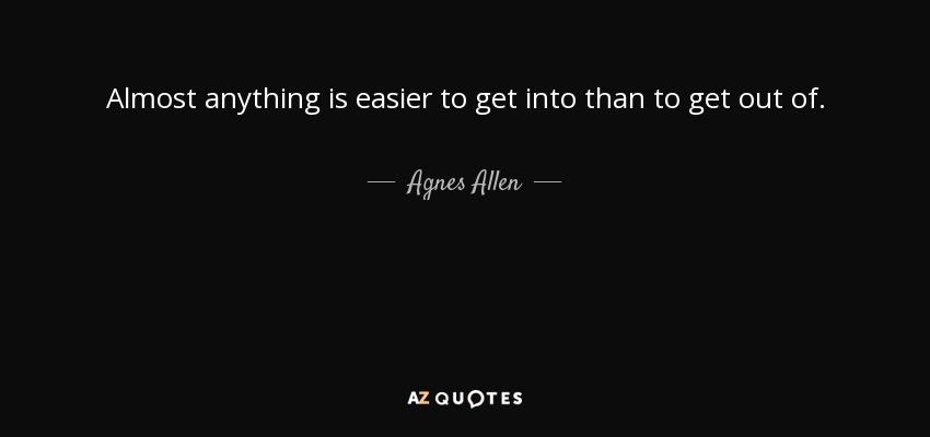 Almost anything is easier to get into than to get out of. - Agnes Allen