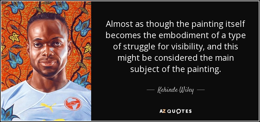 Almost as though the painting itself becomes the embodiment of a type of struggle for visibility, and this might be considered the main subject of the painting. - Kehinde Wiley
