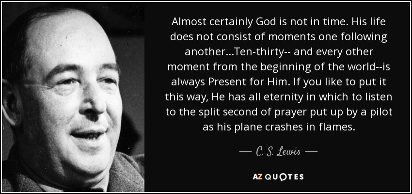 Almost certainly God is not in time. His life does not consist of moments one following another...Ten-thirty-- and every other moment from the beginning of the world--is always Present for Him. If you like to put it this way, He has all eternity in which to listen to the split second of prayer put up by a pilot as his plane crashes in flames. - C. S. Lewis