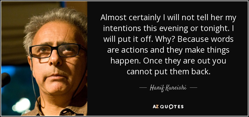 Almost certainly I will not tell her my intentions this evening or tonight. I will put it off. Why? Because words are actions and they make things happen. Once they are out you cannot put them back. - Hanif Kureishi