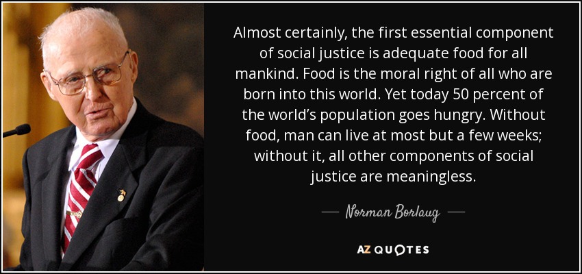 Almost certainly, the first essential component of social justice is adequate food for all mankind. Food is the moral right of all who are born into this world. Yet today 50 percent of the world’s population goes hungry. Without food, man can live at most but a few weeks; without it, all other components of social justice are meaningless. - Norman Borlaug