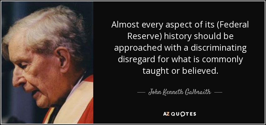 Almost every aspect of its (Federal Reserve) history should be approached with a discriminating disregard for what is commonly taught or believed. - John Kenneth Galbraith