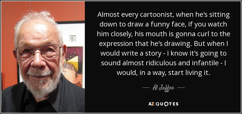 Almost every cartoonist, when he's sitting down to draw a funny face, if you watch him closely, his mouth is gonna curl to the expression that he's drawing. But when I would write a story - I know it's going to sound almost ridiculous and infantile - I would, in a way, start living it. - Al Jaffee