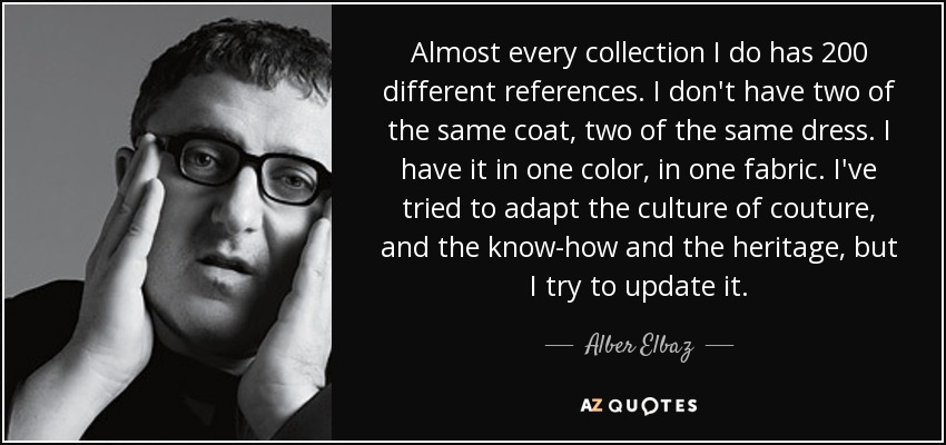 Almost every collection I do has 200 different references. I don't have two of the same coat, two of the same dress. I have it in one color, in one fabric. I've tried to adapt the culture of couture, and the know-how and the heritage, but I try to update it. - Alber Elbaz