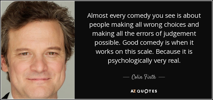 Almost every comedy you see is about people making all wrong choices and making all the errors of judgement possible. Good comedy is when it works on this scale. Because it is psychologically very real. - Colin Firth