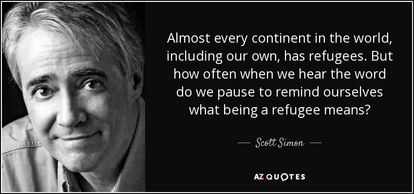 Almost every continent in the world, including our own, has refugees. But how often when we hear the word do we pause to remind ourselves what being a refugee means? - Scott Simon