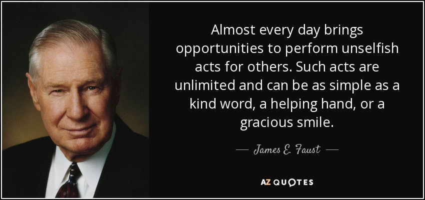 Almost every day brings opportunities to perform unselfish acts for others. Such acts are unlimited and can be as simple as a kind word, a helping hand, or a gracious smile. - James E. Faust