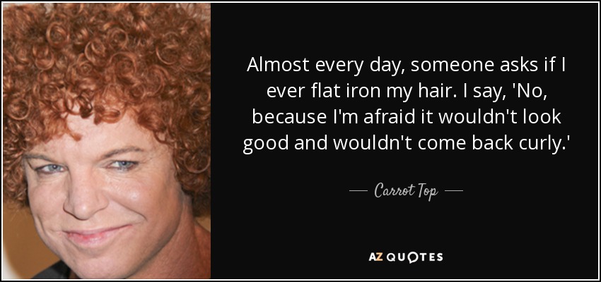 Almost every day, someone asks if I ever flat iron my hair. I say, 'No, because I'm afraid it wouldn't look good and wouldn't come back curly.' - Carrot Top